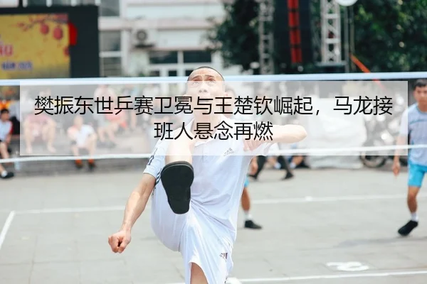 樊振东世乒赛卫冕与王楚钦崛起，马龙接班人悬念再燃